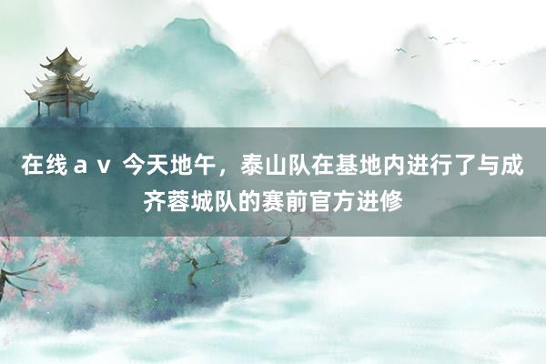 在线ａｖ 今天地午，泰山队在基地内进行了与成齐蓉城队的赛前官方进修