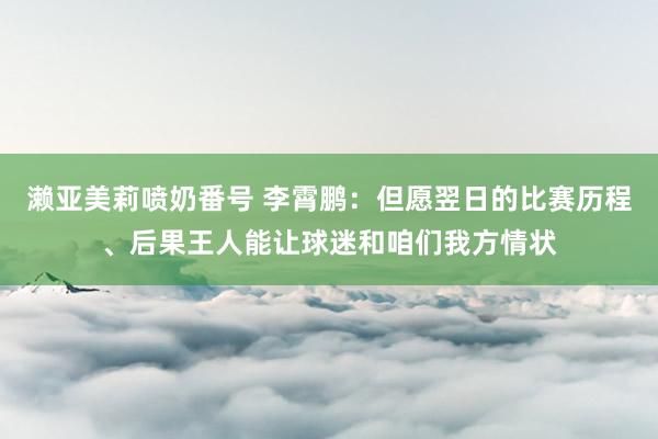 濑亚美莉喷奶番号 李霄鹏：但愿翌日的比赛历程、后果王人能让球迷和咱们我方情状
